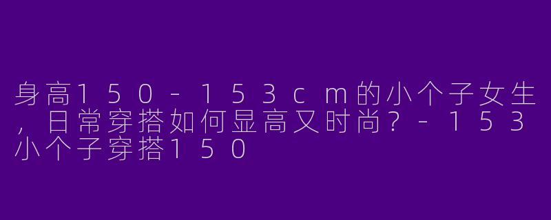 身高150-153cm的小个子女生，日常穿搭如何显高又时尚？-153小个子穿搭150