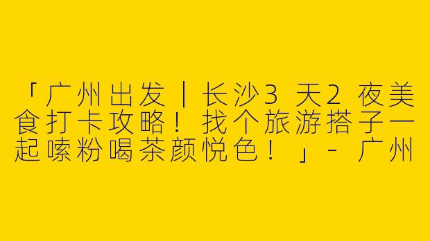 「广州出发｜长沙3天2夜美食打卡攻略！找个旅游搭子一起嗦粉喝茶颜悦色！」-广州出发长沙旅游搭子