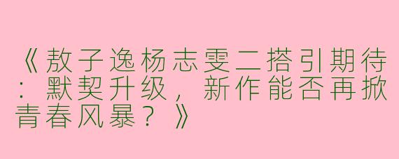 《敖子逸杨志雯二搭引期待：默契升级，新作能否再掀青春风暴？》