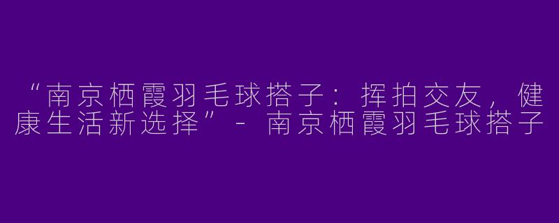 “南京栖霞羽毛球搭子：挥拍交友，健康生活新选择”-南京栖霞羽毛球搭子