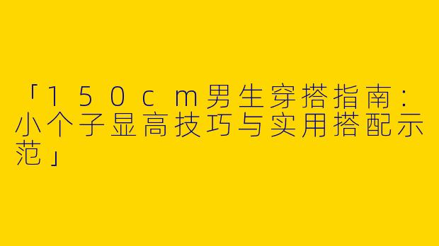 「150cm男生穿搭指南：小个子显高技巧与实用搭配示范」