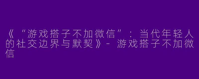 《“游戏搭子不加微信”：当代年轻人的社交边界与默契》-游戏搭子不加微信