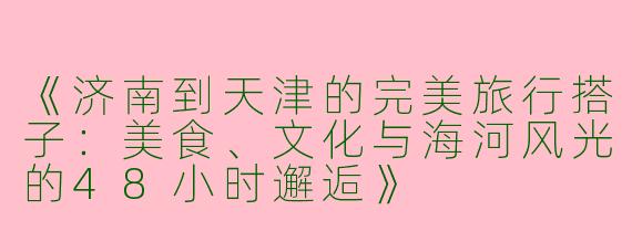 《济南到天津的完美旅行搭子：美食、文化与海河风光的48小时邂逅》
