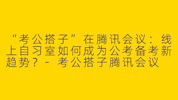 “考公搭子”在腾讯会议：线上自习室如何成为公考备考新趋势？-考公搭子腾讯会议