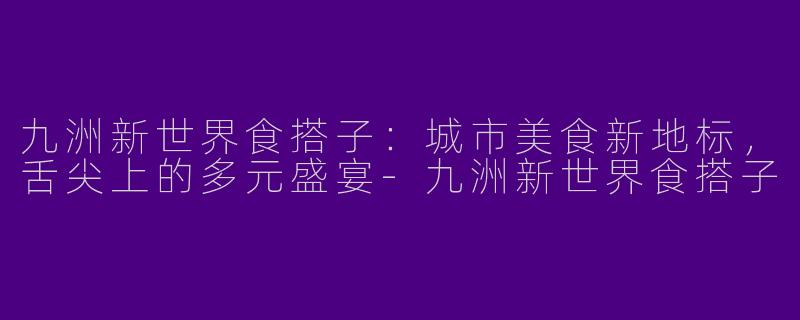 九洲新世界食搭子：城市美食新地标，舌尖上的多元盛宴-九洲新世界食搭子