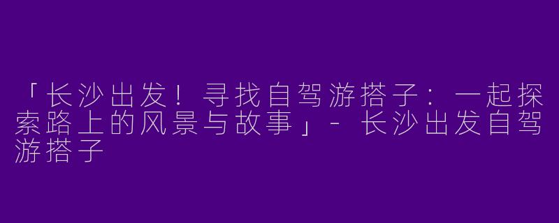 「长沙出发！寻找自驾游搭子：一起探索路上的风景与故事」-长沙出发自驾游搭子