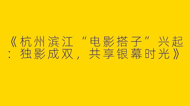 《杭州滨江“电影搭子”兴起：独影成双，共享银幕时光》