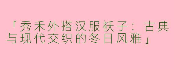 「秀禾外搭汉服袄子：古典与现代交织的冬日风雅」
