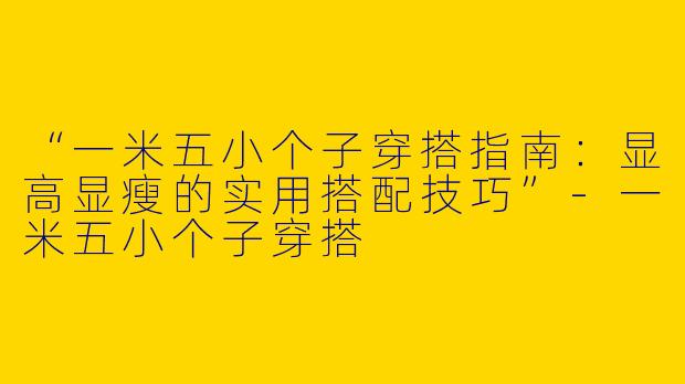 “一米五小个子穿搭指南：显高显瘦的实用搭配技巧”-一米五小个子穿搭