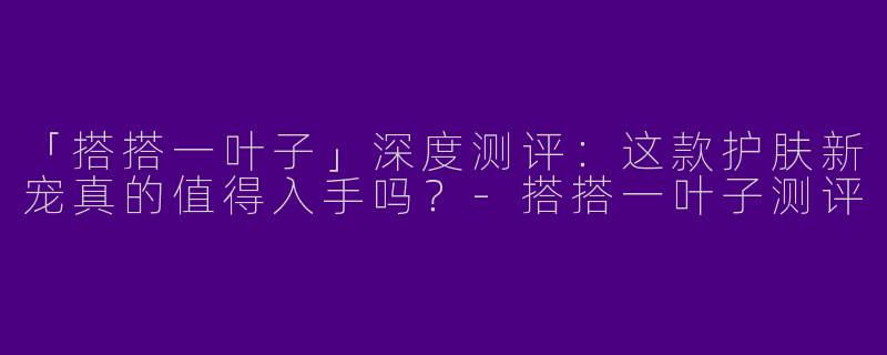 「搭搭一叶子」深度测评：这款护肤新宠真的值得入手吗？-搭搭一叶子测评