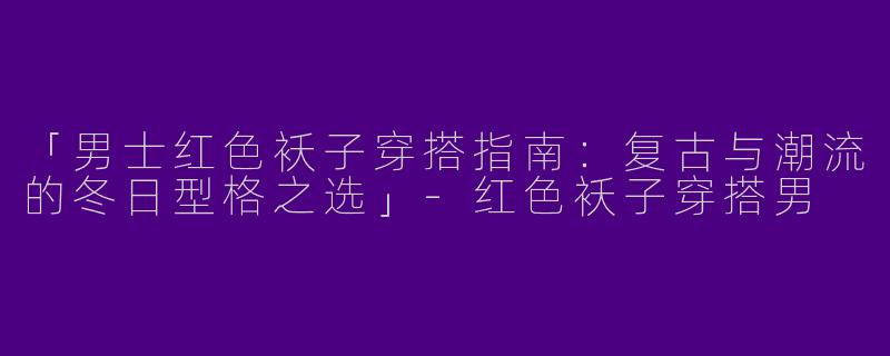 「男士红色袄子穿搭指南：复古与潮流的冬日型格之选」-红色袄子穿搭男