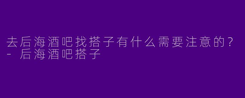 去后海酒吧找搭子有什么需要注意的？-后海酒吧搭子