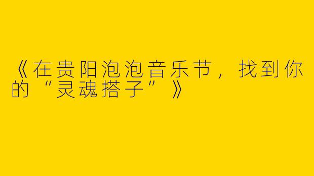 《在贵阳泡泡音乐节，找到你的“灵魂搭子”》