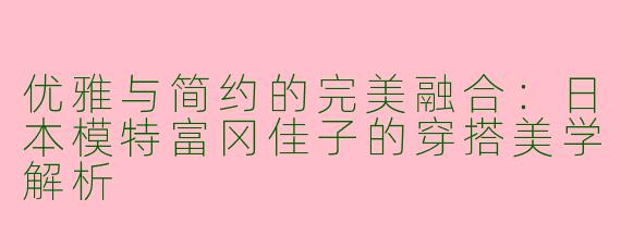 优雅与简约的完美融合：日本模特富冈佳子的穿搭美学解析