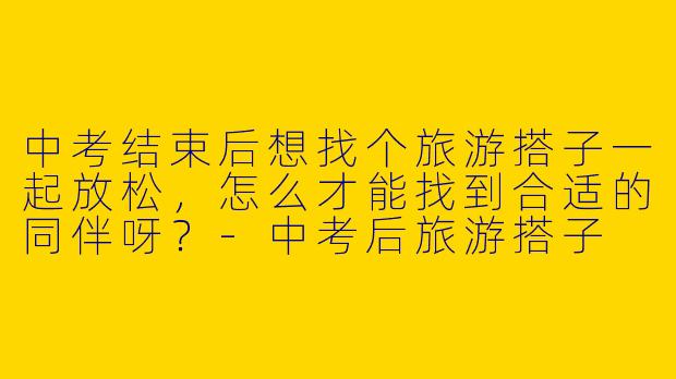 中考结束后想找个旅游搭子一起放松，怎么才能找到合适的同伴呀？-中考后旅游搭子