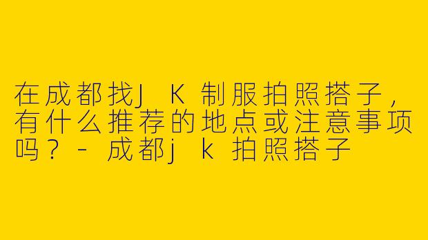 在成都找JK制服拍照搭子，有什么推荐的地点或注意事项吗？-成都jk拍照搭子