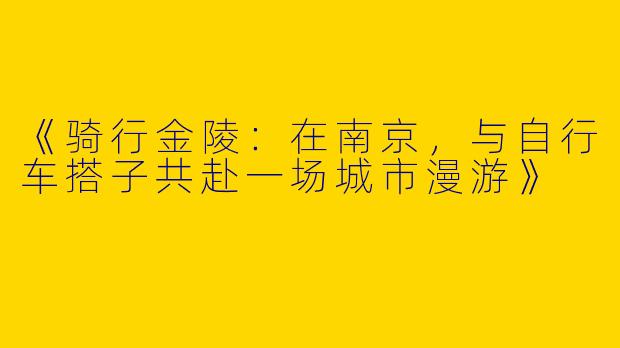 《骑行金陵：在南京，与自行车搭子共赴一场城市漫游》