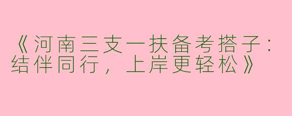 《河南三支一扶备考搭子：结伴同行，上岸更轻松》