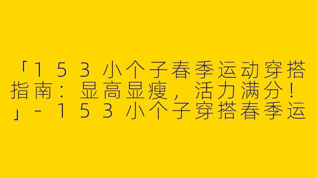 「153小个子春季运动穿搭指南：显高显瘦，活力满分！」-153小个子穿搭春季运动