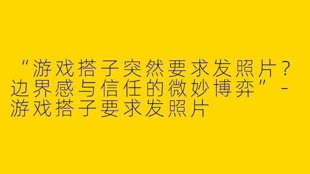 “游戏搭子突然要求发照片？边界感与信任的微妙博弈”-游戏搭子要求发照片