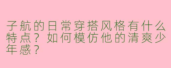子航的日常穿搭风格有什么特点？如何模仿他的清爽少年感？