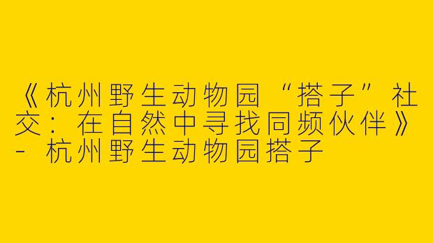 《杭州野生动物园“搭子”社交：在自然中寻找同频伙伴》-杭州野生动物园搭子