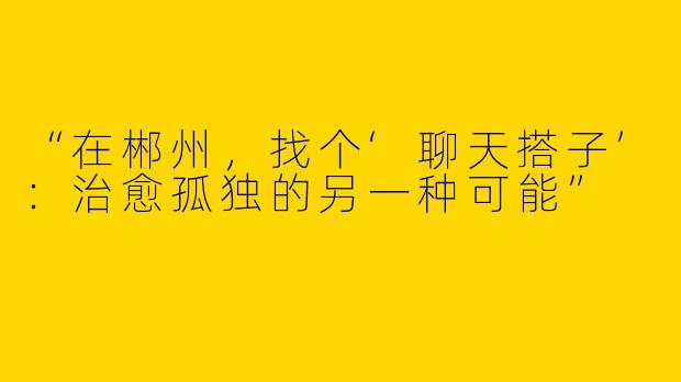 “在郴州，找个‘聊天搭子’：治愈孤独的另一种可能”