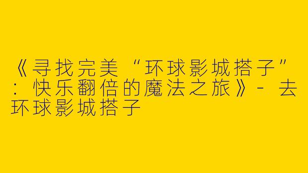 《寻找完美“环球影城搭子”：快乐翻倍的魔法之旅》-去环球影城搭子