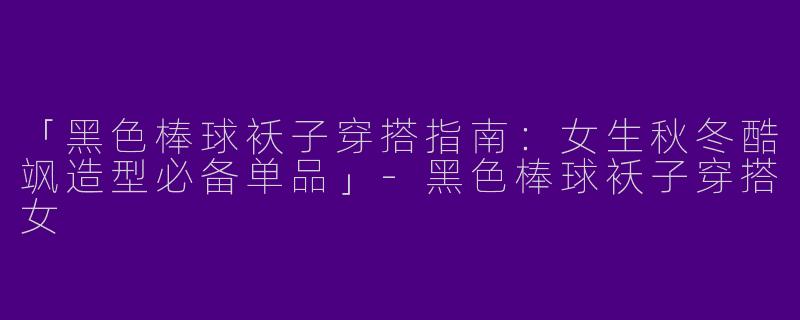 「黑色棒球袄子穿搭指南：女生秋冬酷飒造型必备单品」-黑色棒球袄子穿搭女