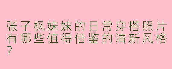 张子枫妹妹的日常穿搭照片有哪些值得借鉴的清新风格？