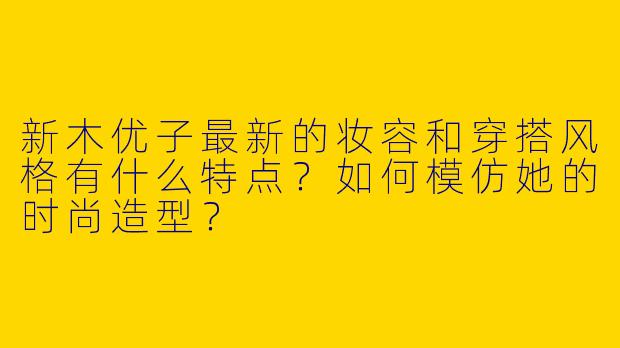 新木优子最新的妆容和穿搭风格有什么特点？如何模仿她的时尚造型？