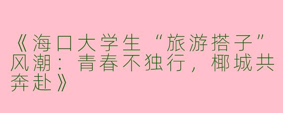 《海口大学生“旅游搭子”风潮：青春不独行，椰城共奔赴》