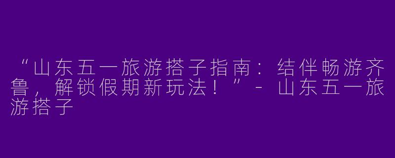 “山东五一旅游搭子指南：结伴畅游齐鲁，解锁假期新玩法！”-山东五一旅游搭子