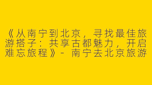《从南宁到北京，寻找最佳旅游搭子：共享古都魅力，开启难忘旅程》-南宁去北京旅游搭子