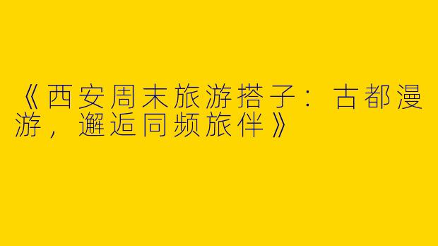 《西安周末旅游搭子：古都漫游，邂逅同频旅伴》