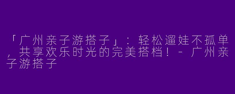「广州亲子游搭子」：轻松遛娃不孤单，共享欢乐时光的完美搭档！-广州亲子游搭子