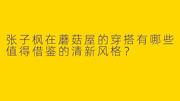 张子枫在蘑菇屋的穿搭有哪些值得借鉴的清新风格？