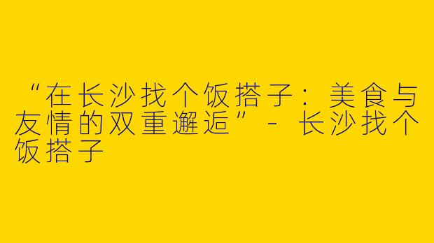“在长沙找个饭搭子：美食与友情的双重邂逅”-长沙找个饭搭子