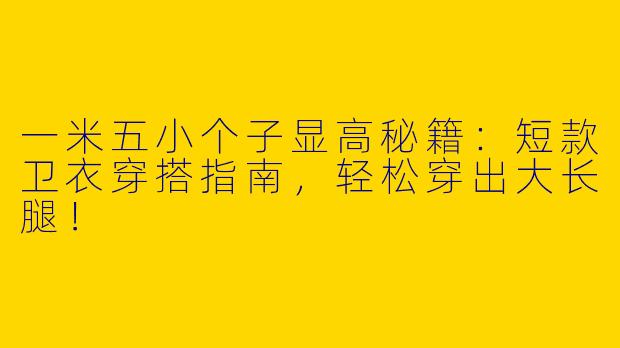 一米五小个子显高秘籍：短款卫衣穿搭指南，轻松穿出大长腿！