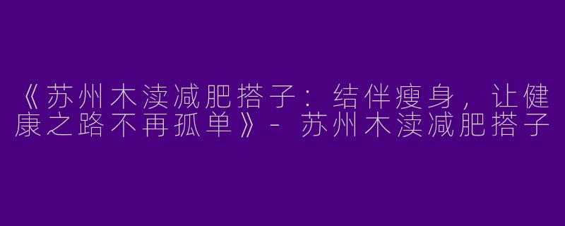 《苏州木渎减肥搭子：结伴瘦身，让健康之路不再孤单》-苏州木渎减肥搭子