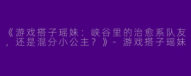 《游戏搭子瑶妹：峡谷里的治愈系队友，还是混分小公主？》-游戏搭子瑶妹