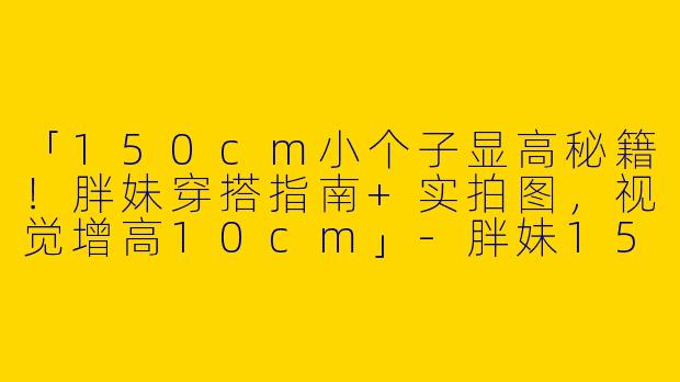 「150cm小个子显高秘籍！胖妹穿搭指南+实拍图，视觉增高10cm」-胖妹150小个子穿搭图片