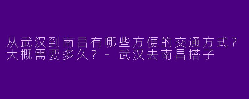 从武汉到南昌有哪些方便的交通方式？大概需要多久？-武汉去南昌搭子