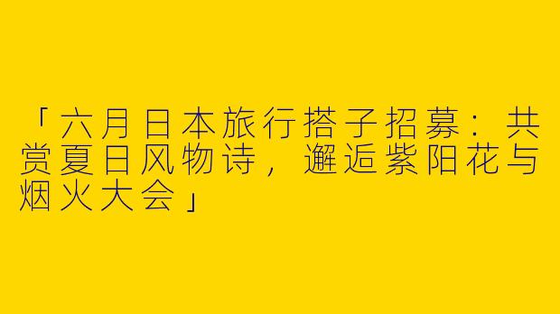 「六月日本旅行搭子招募：共赏夏日风物诗，邂逅紫阳花与烟火大会」
