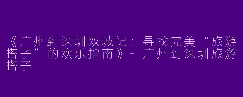 《广州到深圳双城记：寻找完美“旅游搭子”的欢乐指南》-广州到深圳旅游搭子