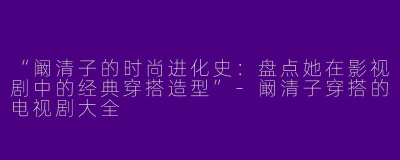 “阚清子的时尚进化史：盘点她在影视剧中的经典穿搭造型”-阚清子穿搭的电视剧大全