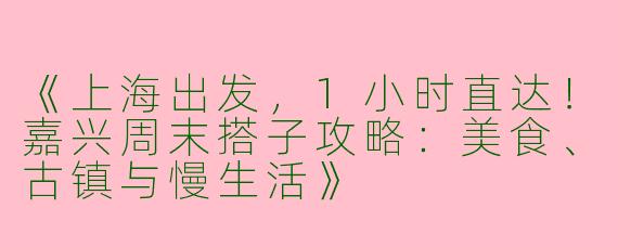 《上海出发，1小时直达！嘉兴周末搭子攻略：美食、古镇与慢生活》