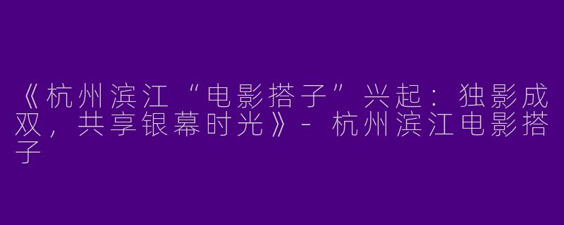 《杭州滨江“电影搭子”兴起：独影成双，共享银幕时光》-杭州滨江电影搭子