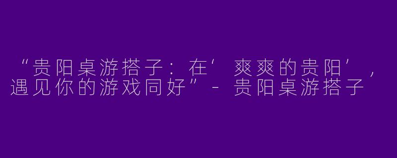 “贵阳桌游搭子：在‘爽爽的贵阳’，遇见你的游戏同好”-贵阳桌游搭子