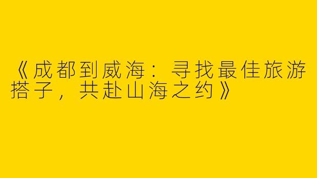 《成都到威海：寻找最佳旅游搭子，共赴山海之约》